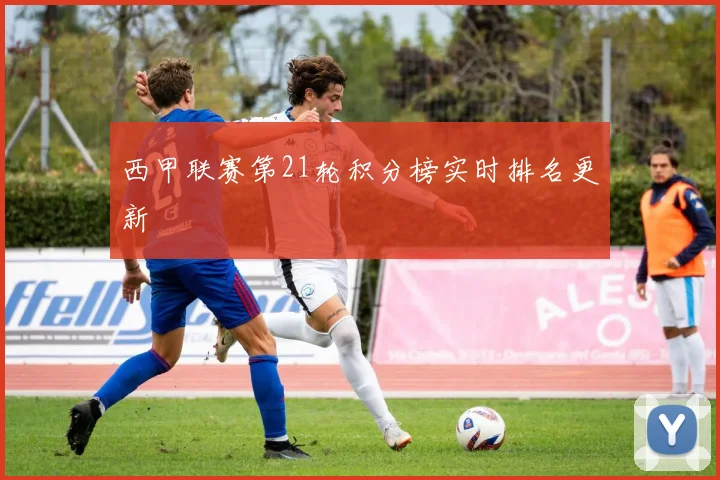 西甲联赛第21轮积分榜实时排名更新