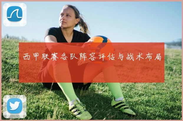 西甲联赛各队阵容评估与战术布局