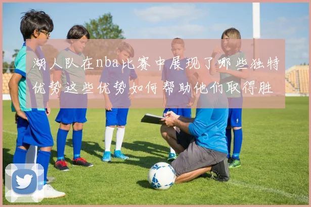 湖人队在nba比赛中展现了哪些独特优势这些优势如何帮助他们取得胜利