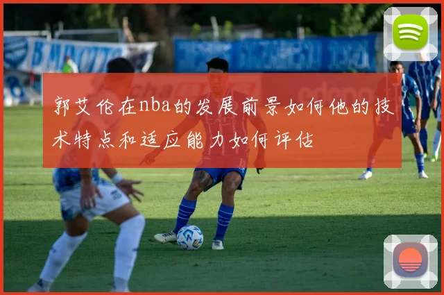 郭艾伦在nba的发展前景如何他的技术特点和适应能力如何评估