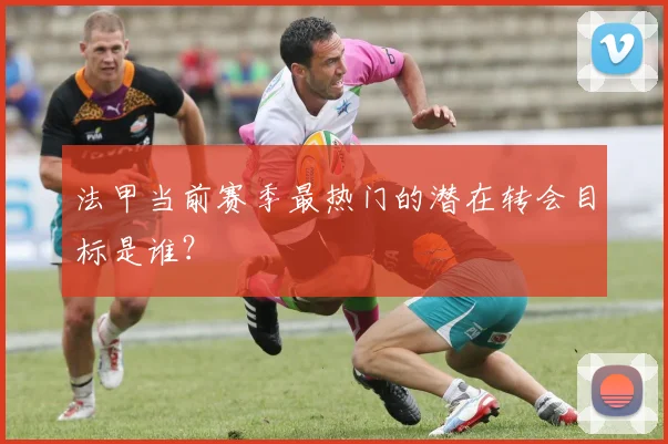 法甲当前赛季最热门的潜在转会目标是谁？