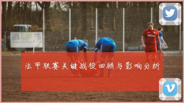 法甲联赛关键战役回顾与影响分析