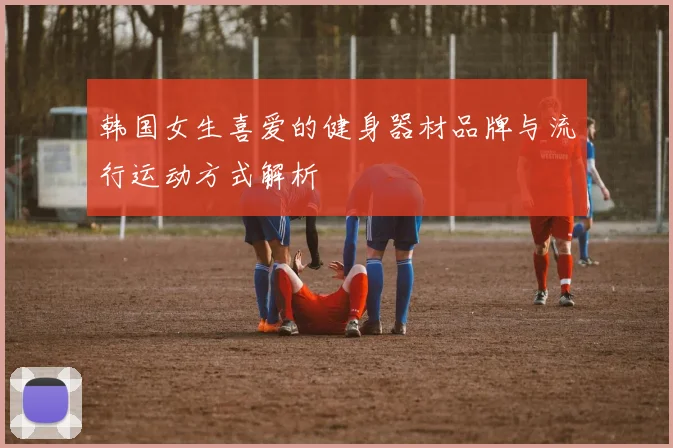 韩国女生喜爱的健身器材品牌与流行运动方式解析